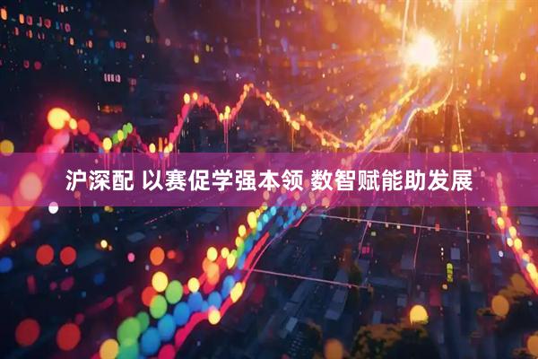 沪深配 以赛促学强本领 数智赋能助发展