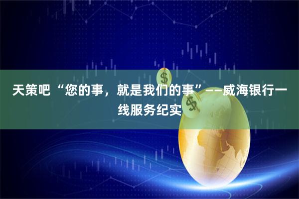 天策吧 “您的事，就是我们的事”——威海银行一线服务纪实
