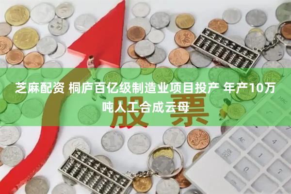 芝麻配资 桐庐百亿级制造业项目投产 年产10万吨人工合成云母