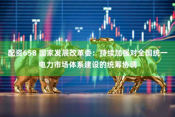配资658 国家发展改革委：持续加强对全国统一电力市场体系建设的统筹协调