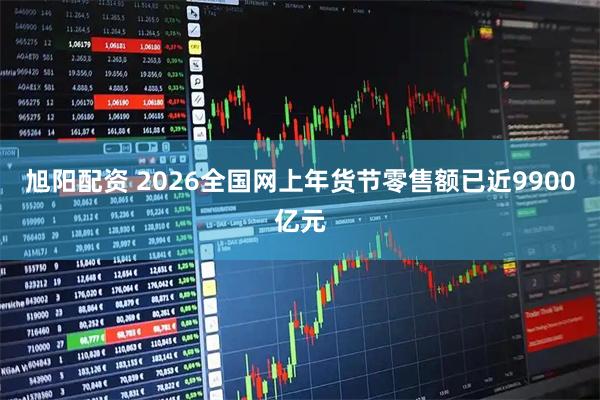 旭阳配资 2026全国网上年货节零售额已近9900亿元