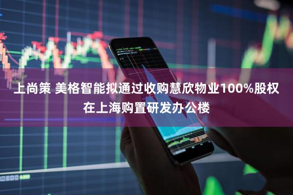 上尚策 美格智能拟通过收购慧欣物业100%股权在上海购置研发办公楼
