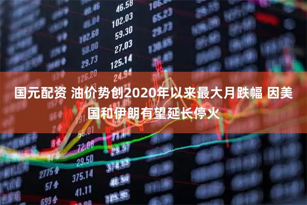 国元配资 油价势创2020年以来最大月跌幅 因美国和伊朗有望延长停火