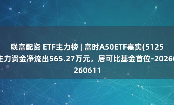 联富配资 ETF主力榜 | 富时A50ETF嘉实(512550)主力资金净流出565.27万元，居可比基金首位-20260611