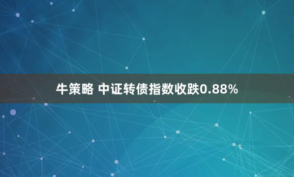 牛策略 中证转债指数收跌0.88%
