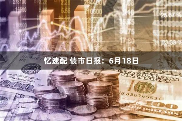 忆速配 债市日报：6月18日