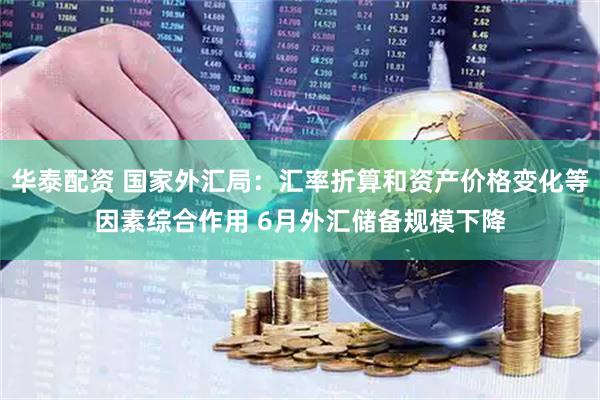 华泰配资 国家外汇局：汇率折算和资产价格变化等因素综合作用 6月外汇储备规模下降