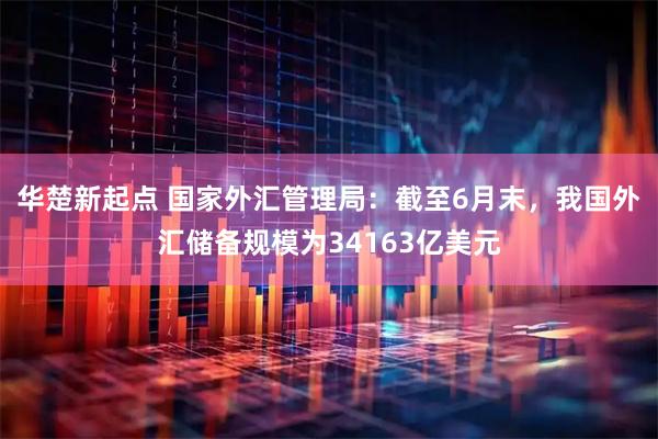 华楚新起点 国家外汇管理局：截至6月末，我国外汇储备规模为34163亿美元