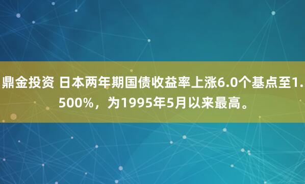 鼎金投资 日本两年期国债收益率上涨6.0个基点至1.500%，为1995年5月以来最高。