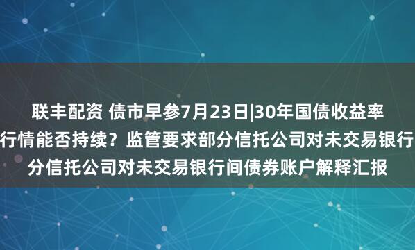联丰配资 债市早参7月23日|30年国债收益率狂下近3.5BP,强势行情能否持续?监管要求部分信托公司对未交易银行间债券账户解释汇报