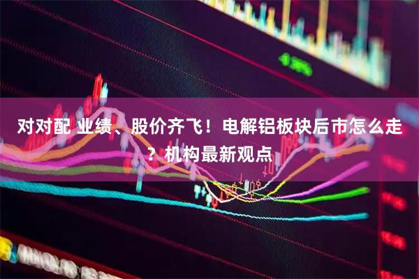 对对配 业绩、股价齐飞！电解铝板块后市怎么走？机构最新观点