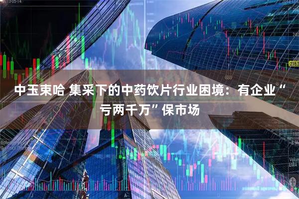 中玉束哈 集采下的中药饮片行业困境：有企业“亏两千万”保市场
