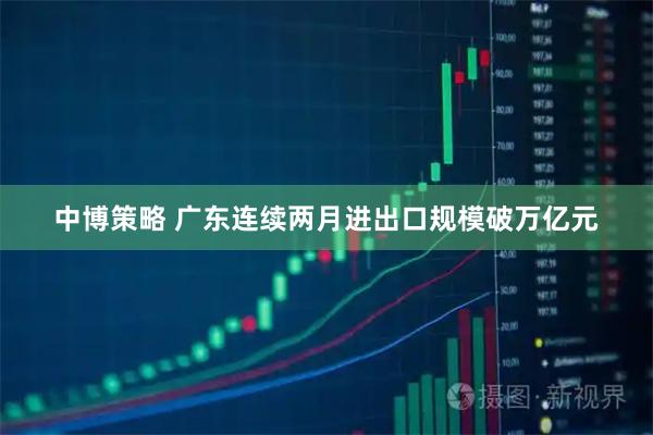中博策略 广东连续两月进出口规模破万亿元
